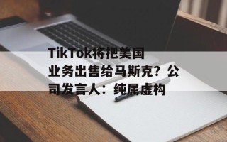 TikTok将把美国业务出售给马斯克？公司发言人：纯属虚构