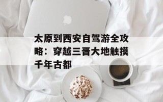 太原到西安自驾游全攻略：穿越三晋大地触摸千年古都