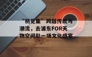 “初见集”跨越传统与潮流，去浦东FOR天物空间赴一场文化盛宴