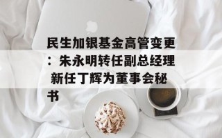 民生加银基金高管变更：朱永明转任副总经理 新任丁辉为董事会秘书