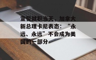 宣誓就职当天，加拿大新总理卡尼表态：“永远、永远”不会成为美国的一部分