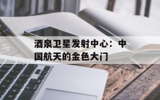 酒泉卫星发射中心：中国航天的金色大门