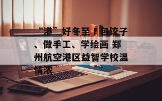 “港”好冬至丨包饺子、做手工、学绘画 郑州航空港区益智学校温情浓