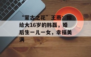 “蒙古之花”王燕：嫁给大16岁的韩磊，婚后生一儿一女，幸福美满