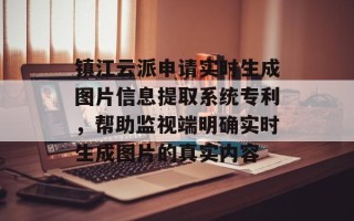 镇江云派申请实时生成图片信息提取系统专利，帮助监视端明确实时生成图片的真实内容