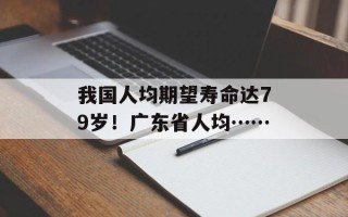 我国人均期望寿命达79岁！广东省人均……