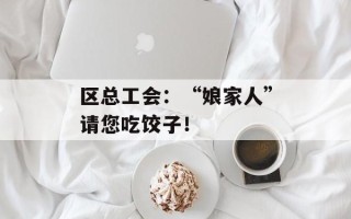 区总工会：“娘家人”请您吃饺子！