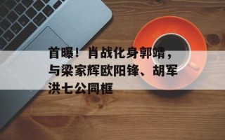 首曝！肖战化身郭靖，与梁家辉欧阳锋、胡军洪七公同框