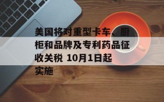 美国将对重型卡车、厨柜和品牌及专利药品征收关税 10月1日起实施