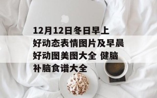 12月12日冬日早上好动态表情图片及早晨好动图美图大全 健脑补脑食谱大全