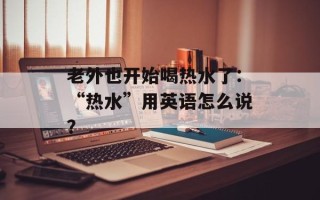 老外也开始喝热水了：“热水”用英语怎么说？