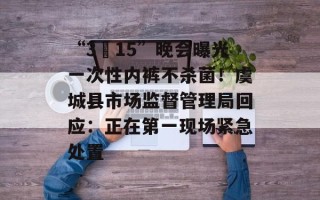 “3•15”晚会曝光一次性内裤不杀菌！虞城县市场监督管理局回应：正在第一现场紧急处置