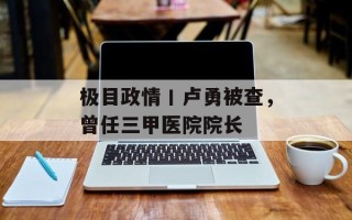 极目政情丨卢勇被查，曾任三甲医院院长