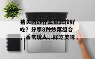 猪头肉炒什么菜比较好吃？分享8种炒菜组合，香气诱人，好吃美味