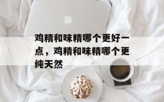 鸡精和味精哪个更好一点，鸡精和味精哪个更纯天然