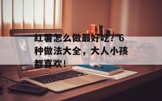 红薯怎么做最好吃？6种做法大全，大人小孩都喜欢！