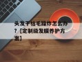 头发干枯毛躁炸怎么办?【定制级发膜养护方案】