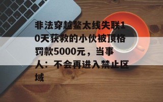 非法穿越鳌太线失联10天获救的小伙被顶格罚款5000元，当事人：不会再进入禁止区域