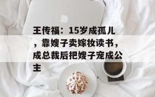 王传福：15岁成孤儿，靠嫂子卖嫁妆读书，成总裁后把嫂子宠成公主