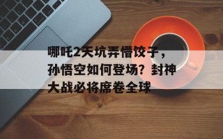 哪吒2天坑弄懵饺子，孙悟空如何登场？ *** 大战必将席卷全球