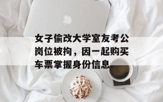女子偷改大学室友考公岗位被拘，因一起购买车票掌握身份信息