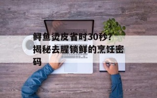 鲟鱼烫皮省时30秒？揭秘去腥锁鲜的烹饪密码
