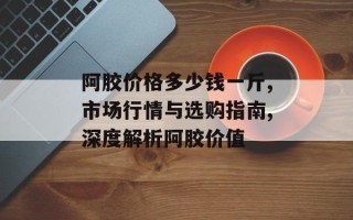 阿胶价格多少钱一斤,市场行情与选购指南,深度解析阿胶价值