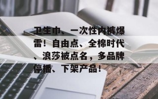卫生巾、一次性内裤爆雷！自由点、全棉时代、浪莎被点名，多品牌停播、下架产品！