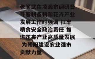 老颜武在凌源市调研督导春耕备耕和花卉产业发展工作时强调 扛牢粮食安全政治责任 推进花卉产业高质量发展 为朝阳建设农业强市贡献力量