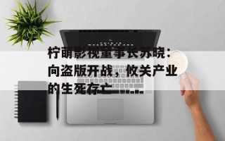 柠萌影视董事长苏晓：向盗版开战，攸关产业的生死存亡