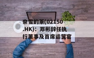 奈雪的茶(02150.HK)：邓彬辞任执行董事及首席运营官