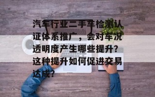 汽车行业二手车检测认证体系推广，会对车况透明度产生哪些提升？这种提升如何促进交易达成？