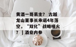 黄酒一哥易主？ 古越龙山董事长承诺4年落空，“双化”战略哑火？ | 酒业内参