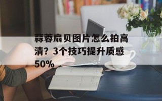 蒜蓉扇贝图片怎么拍高清？3个技巧提升质感50%