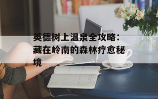 英德树上温泉全攻略：藏在岭南的森林疗愈秘境