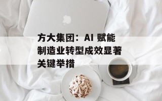 方大集团：AI 赋能制造业转型成效显著 关键举措