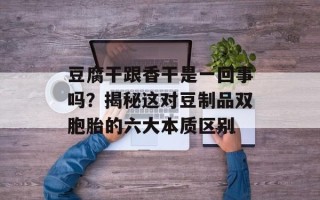 豆腐干跟香干是一回事吗？揭秘这对豆制品双胞胎的六大本质区别