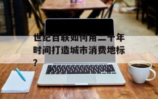 世纪百联如何用二十年时间打造城市消费地标？