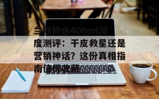 兰蔻粉水400ml深度测评：干皮救星还是营销神话？这份真相指南值得收藏