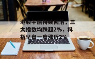 港股午后持续回落，三大指数均跌超2%，科指早盘一度涨近2%