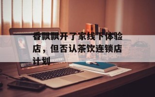 香飘飘开了家线下体验店，但否认茶饮连锁店计划