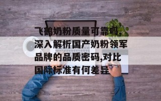 飞鹤奶粉质量可靠吗,深入解析国产奶粉领军品牌的品质密码,对比国际标准有何差异