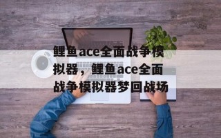 鲤鱼ace全面战争模拟器，鲤鱼ace全面战争模拟器梦回战场