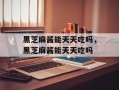 黑芝麻酱能天天吃吗，黑芝麻酱能天天吃吗