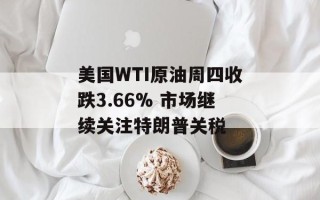 美国WTI原油周四收跌3.66% 市场继续关注特朗普关税