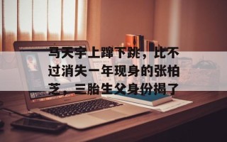 马天宇上蹿下跳，比不过消失一年现身的张柏芝，三胎生父身份揭了