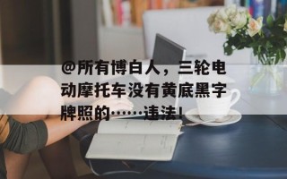 @所有博白人，三轮电动摩托车没有黄底黑字牌照的……违法！