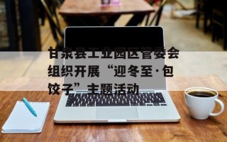 甘泉县工业园区管委会组织开展“迎冬至·包饺子”主题活动