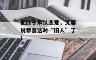 他终于承认恋爱，又要说恭喜这对“旧人”了！