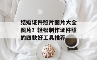 结婚证件照片图片大全图片？轻松制作证件照的四款好工具推荐